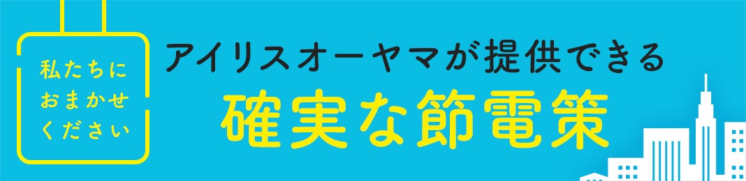 私たちにおまかせください アイリスオーヤマが提供できる 確実な節電策